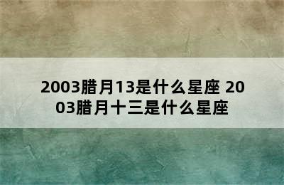 2003腊月13是什么星座 2003腊月十三是什么星座